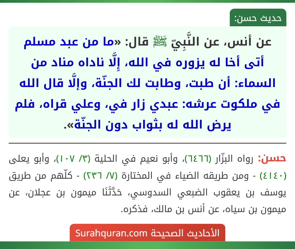 عن أنس، عن النَّبِيّ ﷺ قال: «ما من عبد مسلم أتى أخا له يزوره في الله، إِلَّا ناداه مناد من السماء: أن طبت، وطابت لك الجنّة، وإلَّا قال الله في ملكوت عرشه: عبدي زار في، وعلي قراه، فلم يرض الله له بثواب دون الجنّة».