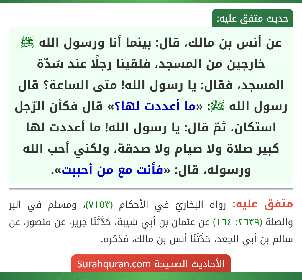 عن أنس بن مالك، قال: بينما أنا ورسول الله ﷺ خارجين من المسجد، فلقينا رجلًا عند سُدّة المسجد، فقال: يا رسول الله! متى الساعة؟ قال رسول الله ﷺ: «ما أعددت لها؟» قال فكأن الرّجل استكان، ثمّ قال: يا رسول الله! ما أعددت لها كبير صلاة ولا صيام ولا صدقة، ولكني أحب الله ورسوله، قال: «فأنت مع من أحببت».