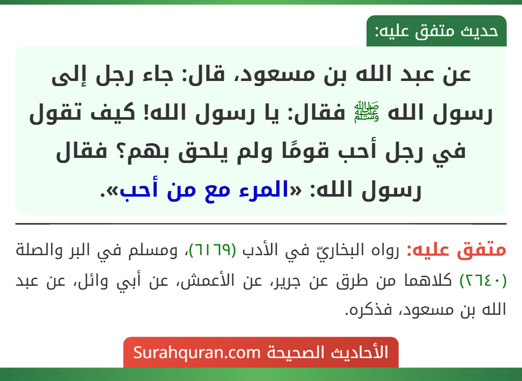 عن عبد الله بن مسعود، قال: جاء رجل إلى رسول الله ﷺ فقال: يا رسول الله! كيف تقول في رجل أحب قومًا ولم يلحق بهم؟ فقال رسول الله: «المرء مع من أحب».