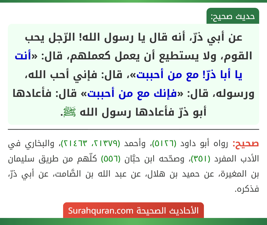 عن أبي ذرّ، أنه قال يا رسول الله! الرّجل يحب القوم، ولا يستطيع أن يعمل كعملهم، قال: «أنت يا أبا ذرّ! مع من أحببت»، قال: فإني أحب الله، ورسوله، قال: «فإنك مع من أحببت» قال: فأعادها أبو ذرّ فأعادها رسول الله ﷺ.