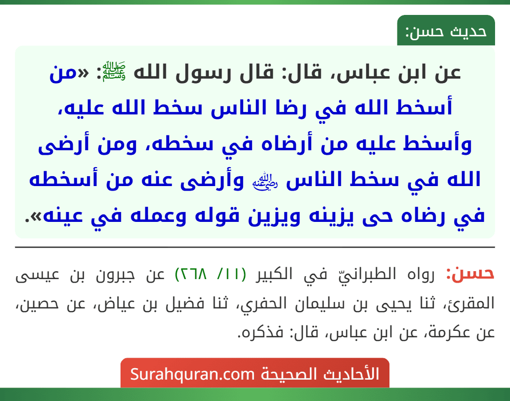 عن ابن عباس، قال: قال رسول الله ﷺ: «من أسخط الله في رضا الناس سخط الله عليه، وأسخط عليه من أرضاه في سخطه، ومن أرضى الله في سخط الناس ﵁ وأرضى عنه من أسخطه في رضاه حى يزينه ويزين قوله وعمله في عينه». عن ابن عباس، قال: قال رسول الله ﷺ: «من أسخط الله في رضا الناس سخط الله عليه، وأسخط عليه من أرضاه في سخطه، ومن أرضى الله في سخط الناس ﵁ وأرضى عنه من أسخطه في رضاه حى يزينه ويزين قوله وعمله في عينه».