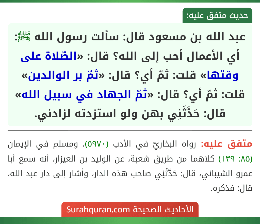 عبد الله بن مسعود قال: سألت رسول الله ﷺ: أي الأعمال أحب إلى الله؟ قال: «الصّلاة على وقتها» قلت: ثمّ أي؟ قال: «ثمّ بر الوالدين» قلت: ثمّ أي؟ قال: «ثمّ الجهاد في سبيل الله» قال: حَدَّثَنِي بهن ولو استزدته لزادني.