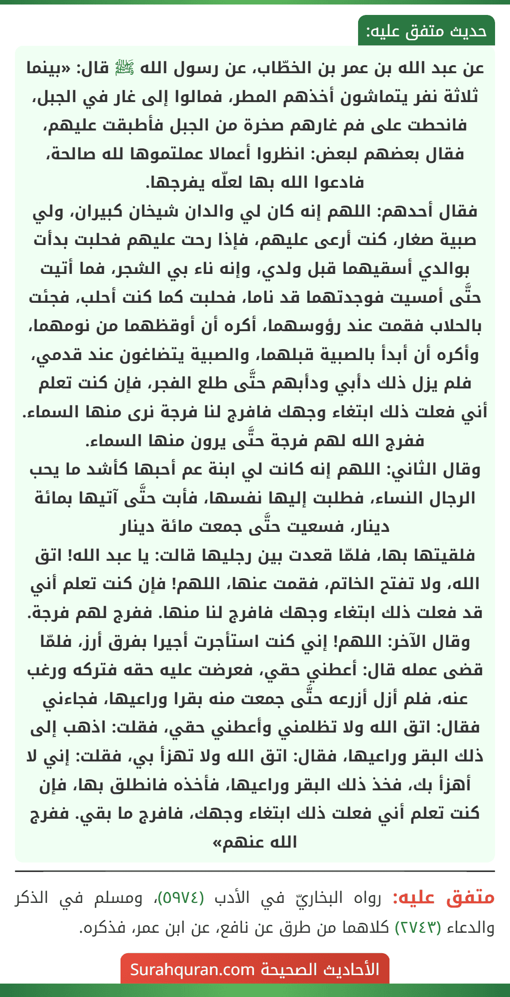 عن عبد الله بن عمر بن الخطّاب، عن رسول الله ﷺ قال: «بينما ثلاثة نفر يتماشون أخذهم المطر، فمالوا إلى غار في الجبل، فانحطت على فم غارهم صخرة من الجبل فأطبقت عليهم، فقال بعضهم لبعض: انظروا أعمالا عملتموها لله صالحة، فادعوا الله بها لعلّه يفرجها.
فقال أحدهم: اللهم إنه كان لي والدان شيخان كبيران، ولي صبية صغار، كنت أرعى عليهم، فإذا رحت عليهم فحلبت بدأت بوالدي أسقيهما قبل ولدي، وإنه ناء بي الشجر، فما أتيت حتَّى أمسيت فوجدتهما قد ناما، فحلبت كما كنت أحلب، فجئت بالحلاب فقمت عند رؤوسهما، أكره أن أوقظهما من نومهما، وأكره أن أبدأ بالصبية قبلهما، والصبية يتضاغون عند قدمي، فلم يزل ذلك دأبي ودأبهم حتَّى طلع الفجر، فإن كنت تعلم أني فعلت ذلك ابتغاء وجهك فافرج لنا فرجة نرى منها السماء. ففرج الله لهم فرجة حتَّى يرون منها السماء.
وقال الثاني: اللهم إنه كانت لي ابنة عم أحبها كأشد ما يحب الرجال النساء، فطلبت إليها نفسها، فأبت حتَّى آتيها بمائة دينار، فسعيت حتَّى جمعت مائة دينار
فلقيتها بها، فلمّا قعدت بين رجليها قالت: يا عبد الله! اتق الله، ولا تفتح الخاتم، فقمت عنها، اللهم! فإن كنت تعلم أني قد فعلت ذلك ابتغاء وجهك فافرج لنا منها. ففرج لهم فرجة.
وقال الآخر: اللهم! إني كنت استأجرت أجيرا بفرق أرز، فلمّا قضى عمله قال: أعطني حقي، فعرضت عليه حقه فتركه ورغب عنه، فلم أزل أزرعه حتَّى جمعت منه بقرا وراعيها، فجاءني فقال: اتق الله ولا تظلمني وأعطني حقي، فقلت: اذهب إلى ذلك البقر وراعيها، فقال: اتق الله ولا تهزأ بي، فقلت: إني لا أهزأ بك، فخذ ذلك البقر وراعيها، فأخذه فانطلق بها، فإن كنت تعلم أني فعلت ذلك ابتغاء وجهك، فافرج ما بقي. ففرج الله عنهم» عن عبد الله بن عمر بن الخطّاب، عن رسول الله ﷺ قال: «بينما ثلاثة نفر يتماشون أخذهم المطر، فمالوا إلى غار في الجبل، فانحطت على فم غارهم صخرة من الجبل فأطبقت عليهم، فقال بعضهم لبعض: انظروا أعمالا عملتموها لله صالحة، فادعوا الله بها لعلّه يفرجها.
فقال أحدهم: اللهم إنه كان لي والدان شيخان كبيران، ولي صبية صغار، كنت أرعى عليهم، فإذا رحت عليهم فحلبت بدأت بوالدي أسقيهما قبل ولدي، وإنه ناء بي الشجر، فما أتيت حتَّى أمسيت فوجدتهما قد ناما، فحلبت كما كنت أحلب، فجئت بالحلاب فقمت عند رؤوسهما، أكره أن أوقظهما من نومهما، وأكره أن أبدأ بالصبية قبلهما، والصبية يتضاغون عند قدمي، فلم يزل ذلك دأبي ودأبهم حتَّى طلع الفجر، فإن كنت تعلم أني فعلت ذلك ابتغاء وجهك فافرج لنا فرجة نرى منها السماء. ففرج الله لهم فرجة حتَّى يرون منها السماء.
وقال الثاني: اللهم إنه كانت لي ابنة عم أحبها كأشد ما يحب الرجال النساء، فطلبت إليها نفسها، فأبت حتَّى آتيها بمائة دينار، فسعيت حتَّى جمعت مائة دينار
فلقيتها بها، فلمّا قعدت بين رجليها قالت: يا عبد الله! اتق الله، ولا تفتح الخاتم، فقمت عنها، اللهم! فإن كنت تعلم أني قد فعلت ذلك ابتغاء وجهك فافرج لنا منها. ففرج لهم فرجة.
وقال الآخر: اللهم! إني كنت استأجرت أجيرا بفرق أرز، فلمّا قضى عمله قال: أعطني حقي، فعرضت عليه حقه فتركه ورغب عنه، فلم أزل أزرعه حتَّى جمعت منه بقرا وراعيها، فجاءني فقال: اتق الله ولا تظلمني وأعطني حقي، فقلت: اذهب إلى ذلك البقر وراعيها، فقال: اتق الله ولا تهزأ بي، فقلت: إني لا أهزأ بك، فخذ ذلك البقر وراعيها، فأخذه فانطلق بها، فإن كنت تعلم أني فعلت ذلك ابتغاء وجهك، فافرج ما بقي. ففرج الله عنهم»