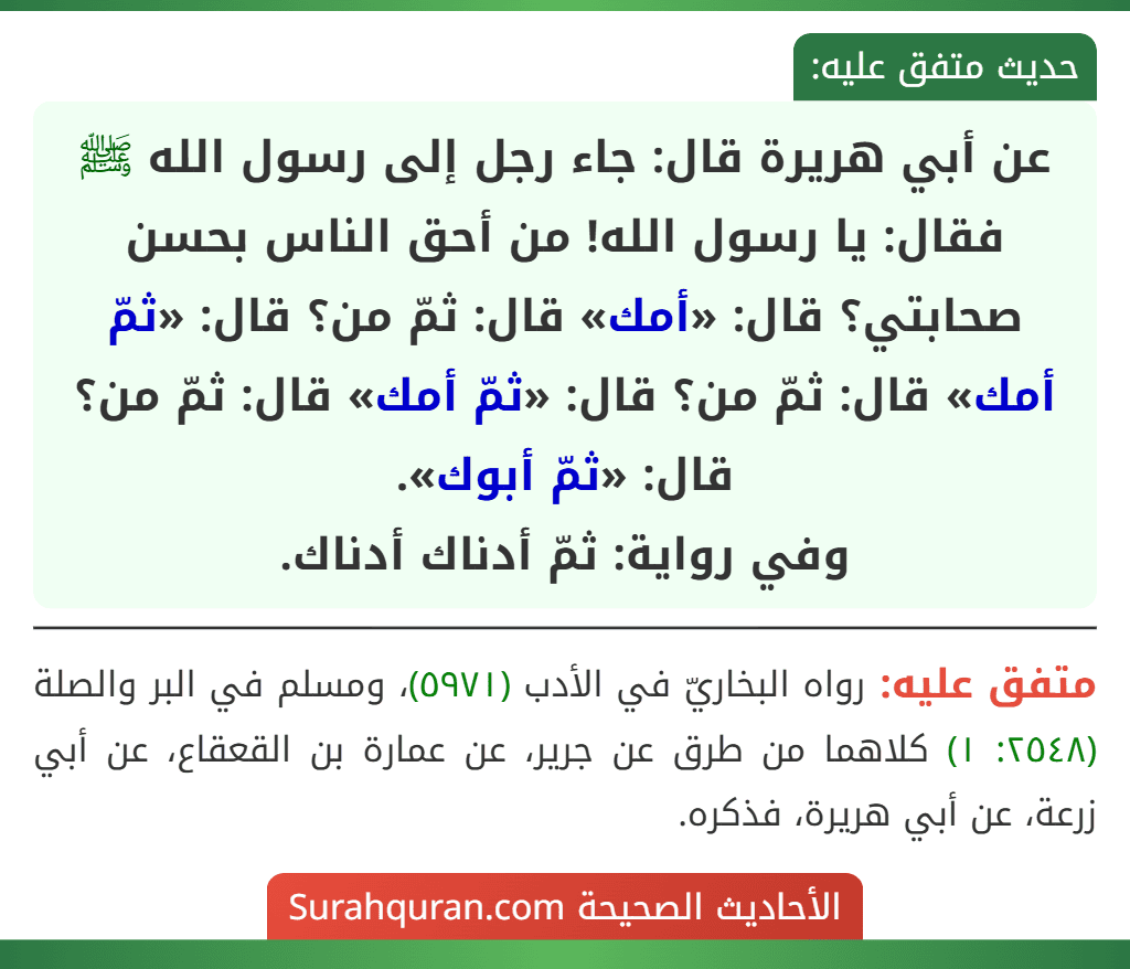 عن أبي هريرة قال: جاء رجل إلى رسول الله ﷺ فقال: يا رسول الله! من أحق الناس بحسن صحابتي؟ قال: «أمك» قال: ثمّ من؟ قال: «ثمّ أمك» قال: ثمّ من؟ قال: «ثمّ أمك» قال: ثمّ من؟ قال: «ثمّ أبوك».
وفي رواية: ثمّ أدناك أدناك.