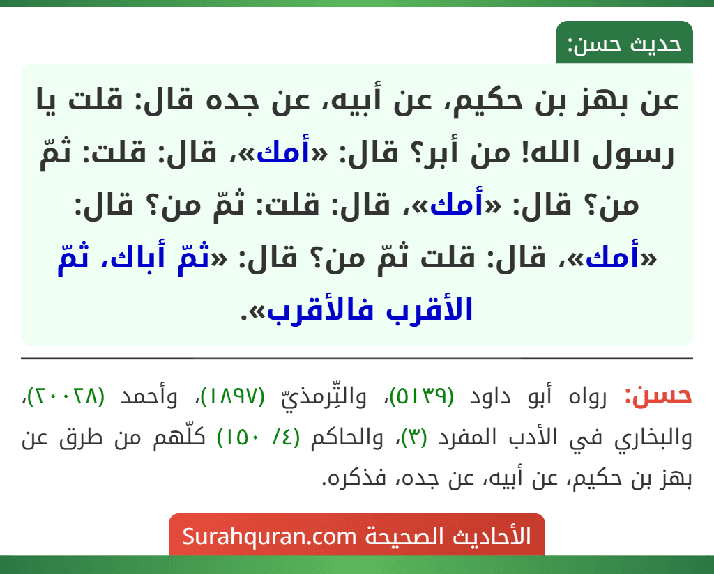 عن بهز بن حكيم، عن أبيه، عن جده قال: قلت يا رسول الله! من أبر؟ قال: «أمك»، قال: قلت: ثمّ من؟ قال: «أمك»، قال: قلت: ثمّ من؟ قال: «أمك»، قال: قلت ثمّ من؟ قال: «ثمّ أباك، ثمّ الأقرب فالأقرب».