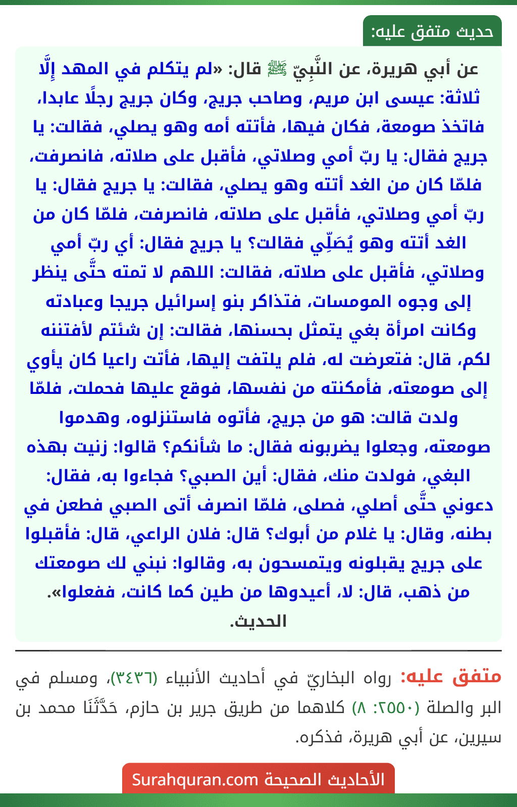 عن أبي هريرة، عن النَّبِيّ ﷺ قال: «لم يتكلم في المهد إِلَّا ثلاثة: عيسى ابن مريم، وصاحب جريج، وكان جريج رجلًا عابدا، فاتخذ صومعة، فكان فيها، فأتته أمه وهو يصلي، فقالت: يا جريج فقال: يا ربّ أمي وصلاتي، فأقبل على صلاته، فانصرفت، فلمّا كان من الغد أتته وهو يصلي، فقالت: يا جريج فقال: يا ربّ أمي وصلاتي، فأقبل على صلاته، فانصرفت، فلمّا كان من الغد أتته وهو يُصَلِّي فقالت؟ يا جريج فقال: أي ربّ أمي وصلاتي، فأقبل على صلاته، فقالت: اللهم لا تمته حتَّى ينظر إلى وجوه المومسات، فتذاكر بنو إسرائيل جريجا وعبادته وكانت امرأة بغي يتمثل بحسنها، فقالت: إن شئتم لأفتننه لكم، قال: فتعرضت له، فلم يلتفت إليها، فأتت راعيا كان يأوي إلى صومعته، فأمكنته من نفسها، فوقع عليها فحملت، فلمّا ولدت قالت: هو من جريج، فأتوه فاستنزلوه، وهدموا صومعته، وجعلوا يضربونه فقال: ما شأنكم؟ قالوا: زنيت بهذه البغي، فولدت منك، فقال: أين الصبي؟ فجاءوا به، فقال: دعوني حتَّى أصلي، فصلى، فلمّا انصرف أتى الصبي فطعن في بطنه، وقال: يا غلام من أبوك؟ قال: فلان الراعي، قال: فأقبلوا على جريج يقبلونه ويتمسحون به، وقالوا: نبني لك صومعتك من ذهب، قال: لا، أعيدوها من طين كما كانت، ففعلوا». الحديث. عن أبي هريرة، عن النَّبِيّ ﷺ قال: «لم يتكلم في المهد إِلَّا ثلاثة: عيسى ابن مريم، وصاحب جريج، وكان جريج رجلًا عابدا، فاتخذ صومعة، فكان فيها، فأتته أمه وهو يصلي، فقالت: يا جريج فقال: يا ربّ أمي وصلاتي، فأقبل على صلاته، فانصرفت، فلمّا كان من الغد أتته وهو يصلي، فقالت: يا جريج فقال: يا ربّ أمي وصلاتي، فأقبل على صلاته، فانصرفت، فلمّا كان من الغد أتته وهو يُصَلِّي فقالت؟ يا جريج فقال: أي ربّ أمي وصلاتي، فأقبل على صلاته، فقالت: اللهم لا تمته حتَّى ينظر إلى وجوه المومسات، فتذاكر بنو إسرائيل جريجا وعبادته وكانت امرأة بغي يتمثل بحسنها، فقالت: إن شئتم لأفتننه لكم، قال: فتعرضت له، فلم يلتفت إليها، فأتت راعيا كان يأوي إلى صومعته، فأمكنته من نفسها، فوقع عليها فحملت، فلمّا ولدت قالت: هو من جريج، فأتوه فاستنزلوه، وهدموا صومعته، وجعلوا يضربونه فقال: ما شأنكم؟ قالوا: زنيت بهذه البغي، فولدت منك، فقال: أين الصبي؟ فجاءوا به، فقال: دعوني حتَّى أصلي، فصلى، فلمّا انصرف أتى الصبي فطعن في بطنه، وقال: يا غلام من أبوك؟ قال: فلان الراعي، قال: فأقبلوا على جريج يقبلونه ويتمسحون به، وقالوا: نبني لك صومعتك من ذهب، قال: لا، أعيدوها من طين كما كانت، ففعلوا». الحديث.