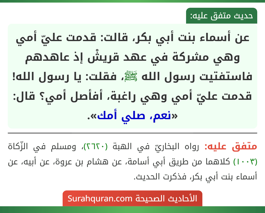 عن أسماء بنت أبي بكر، قالت: قدمت عليّ أمي وهي مشركة في عهد قريشْ إذ عاهدهم فاستفتيت رسول الله ﷺ، فقلت: يا رسول الله! قدمت عليّ أمي وهي راغبة، أفأصل أمي؟ قال: «نعم، صلي أمك». عن أسماء بنت أبي بكر، قالت: قدمت عليّ أمي وهي مشركة في عهد قريشْ إذ عاهدهم فاستفتيت رسول الله ﷺ، فقلت: يا رسول الله! قدمت عليّ أمي وهي راغبة، أفأصل أمي؟ قال: «نعم، صلي أمك».
