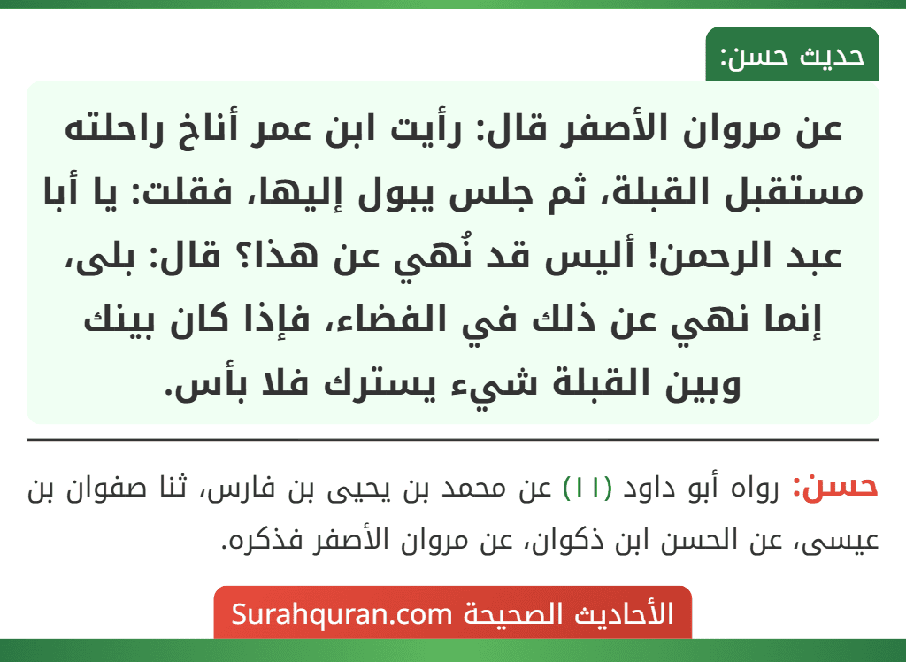 عن مروان الأصفر قال: رأيت ابن عمر أناخ راحلته مستقبل القبلة، ثم جلس يبول إليها، فقلت: يا أبا عبد الرحمن! أليس قد نُهي عن هذا؟ قال: بلى، إنما نهي عن ذلك في الفضاء، فإذا كان بينك وبين القبلة شيء يسترك فلا بأس. عن مروان الأصفر قال: رأيت ابن عمر أناخ راحلته مستقبل القبلة، ثم جلس يبول إليها، فقلت: يا أبا عبد الرحمن! أليس قد نُهي عن هذا؟ قال: بلى، إنما نهي عن ذلك في الفضاء، فإذا كان بينك وبين القبلة شيء يسترك فلا بأس.