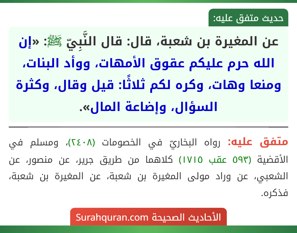 عن المغيرة بن شعبة، قال: قال النَّبِيّ ﷺ: «إن الله حرم عليكم عقوق الأمهات، ووأد البنات، ومنعا وهات، وكره لكم ثلاثًا: قيل وقال، وكثرة السؤال، وإضاعة المال». عن المغيرة بن شعبة، قال: قال النَّبِيّ ﷺ: «إن الله حرم عليكم عقوق الأمهات، ووأد البنات، ومنعا وهات، وكره لكم ثلاثًا: قيل وقال، وكثرة السؤال، وإضاعة المال».
