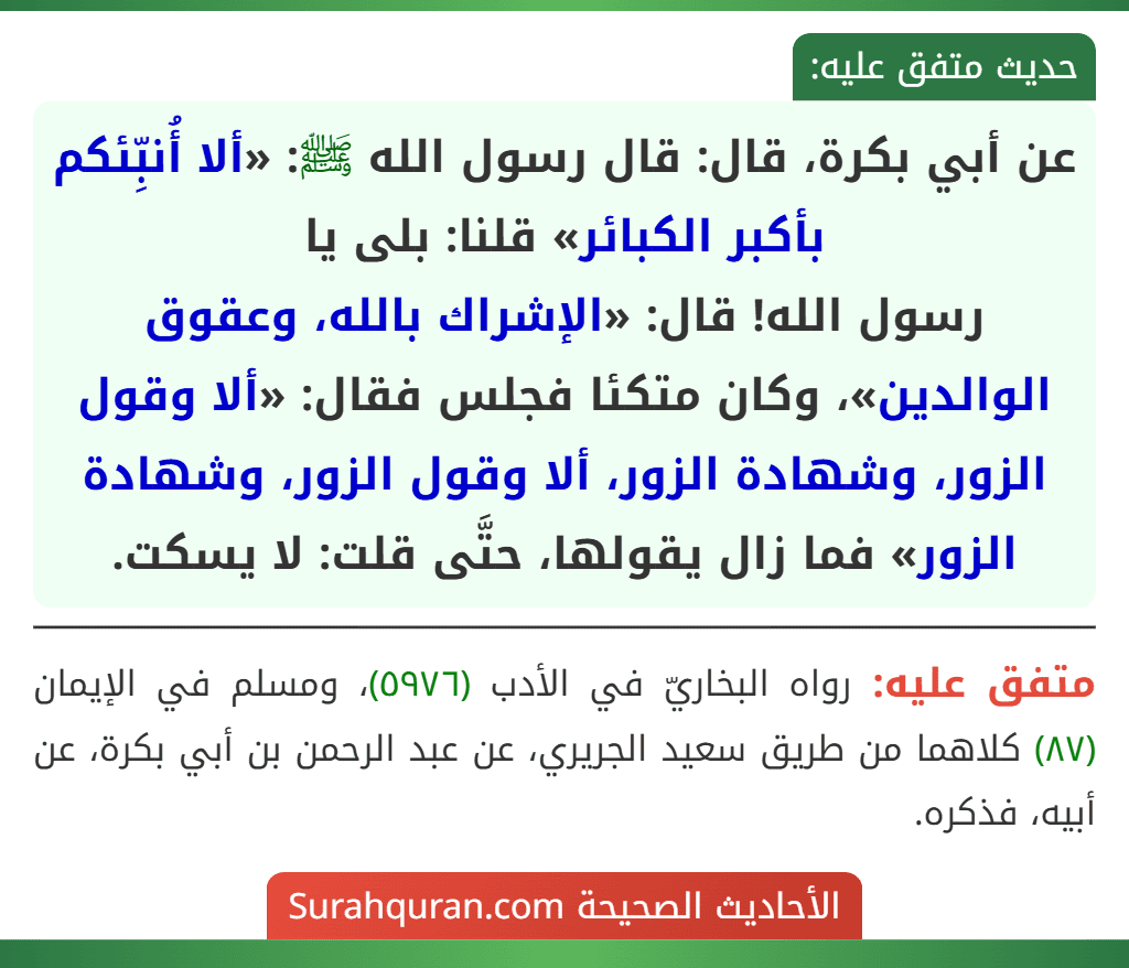 عن أبي بكرة، قال: قال رسول الله ﷺ: «ألا أُنبِّئكم بأكبر الكبائر» قلنا: بلى يا
رسول الله! قال: «الإشراك بالله، وعقوق الوالدين»، وكان متكئا فجلس فقال: «ألا وقول الزور، وشهادة الزور، ألا وقول الزور، وشهادة الزور» فما زال يقولها، حتَّى قلت: لا يسكت.