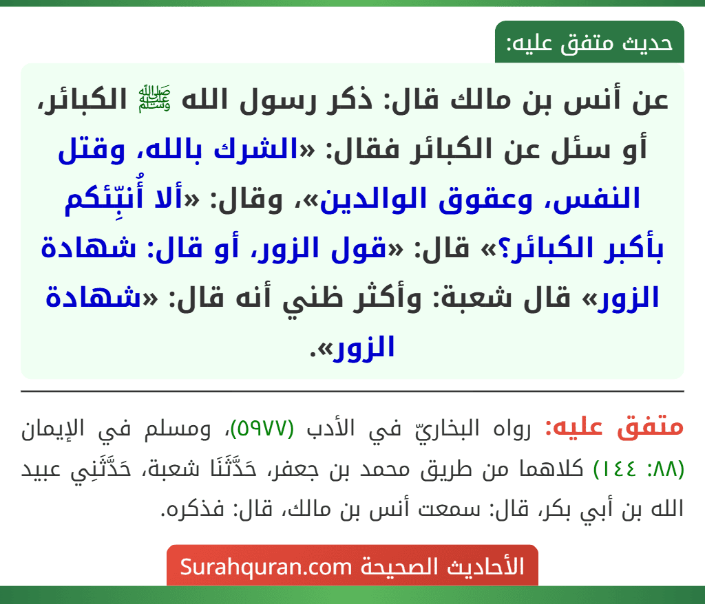 عن أنس بن مالك قال: ذكر رسول الله ﷺ الكبائر، أو سئل عن الكبائر فقال: «الشرك بالله، وقتل النفس، وعقوق الوالدين»، وقال: «ألا أُنبِّئكم بأكبر الكبائر؟» قال: «قول الزور، أو قال: شهادة الزور» قال شعبة: وأكثر ظني أنه قال: «شهادة الزور».