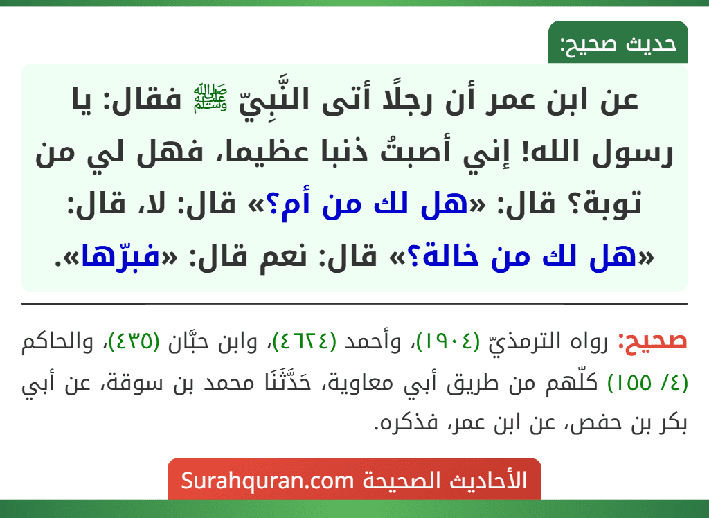 عن ابن عمر أن رجلًا أتى النَّبِيّ ﷺ فقال: يا رسول الله! إني أصبتُ ذنبا عظيما، فهل لي من توبة؟ قال: «هل لك من أم؟» قال: لا، قال: «هل لك من خالة؟» قال: نعم قال: «فبرّها».