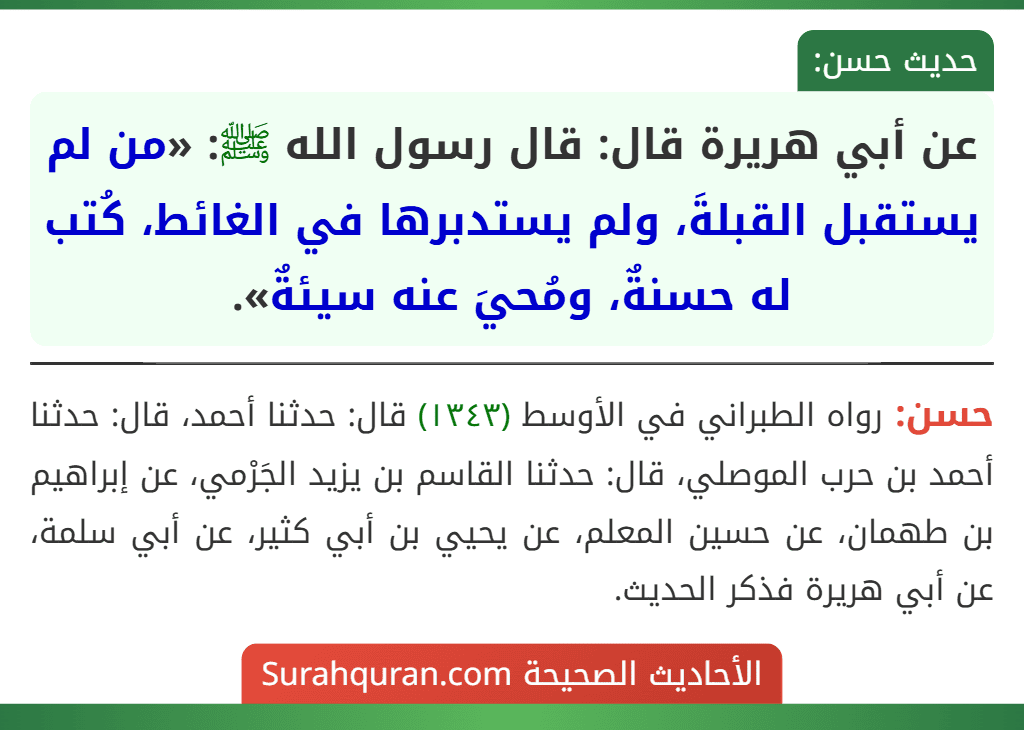 عن أبي هريرة قال: قال رسول الله ﷺ: «من لم يستقبل القبلةَ، ولم يستدبرها في الغائط، كُتب له حسنةٌ، ومُحيَ عنه سيئةٌ».