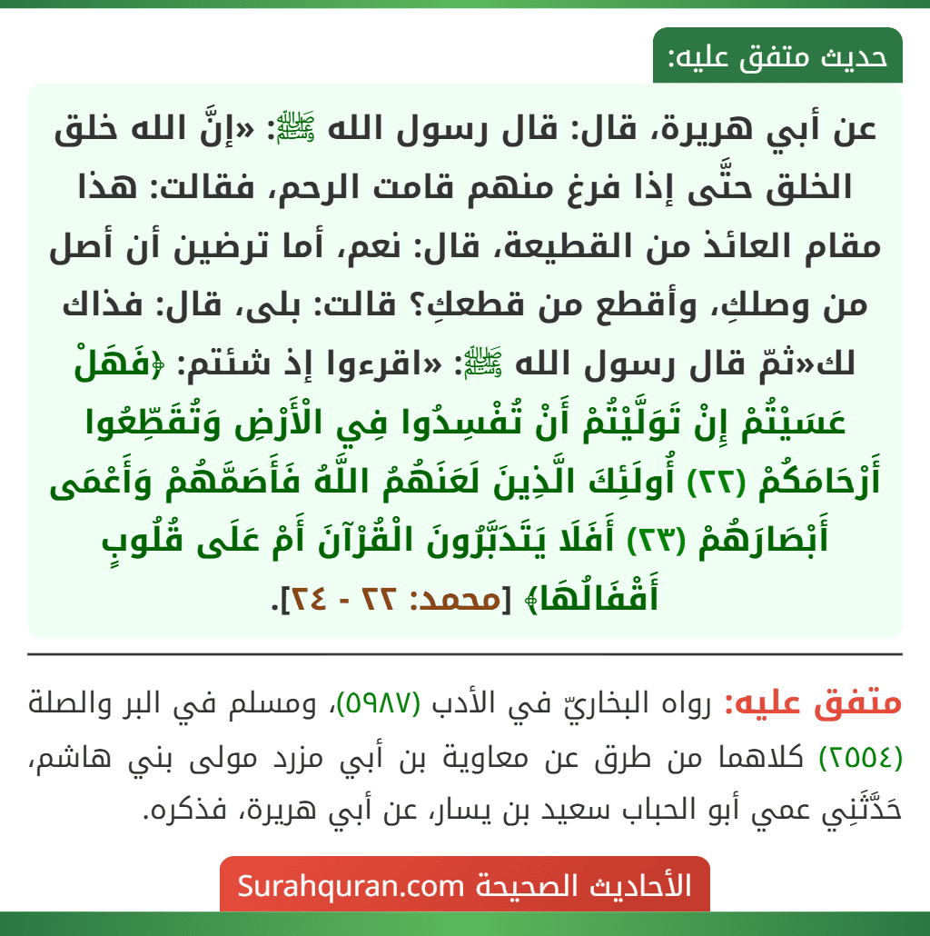 عن أبي هريرة، قال: قال رسول الله ﷺ: «إنَّ الله خلق الخلق حتَّى إذا فرغ منهم قامت الرحم، فقالت: هذا مقام العائذ من القطيعة، قال: نعم، أما ترضين أن أصل من وصلكِ، وأقطع من قطعكِ؟ قالت: بلى، قال: فذاك لك«ثمّ قال رسول الله ﷺ: «اقرءوا إذ شئتم: ﴿فَهَلْ عَسَيْتُمْ إِنْ تَوَلَّيْتُمْ أَنْ تُفْسِدُوا فِي الْأَرْضِ وَتُقَطِّعُوا أَرْحَامَكُمْ (٢٢) أُولَئِكَ الَّذِينَ لَعَنَهُمُ اللَّهُ فَأَصَمَّهُمْ وَأَعْمَى أَبْصَارَهُمْ (٢٣) أَفَلَا يَتَدَبَّرُونَ الْقُرْآنَ أَمْ عَلَى قُلُوبٍ أَقْفَالُهَا﴾ [محمد: ٢٢ - ٢٤].