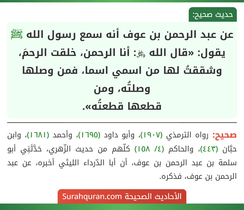 عن عبد الرحمن بن عوف أنه سمع رسول الله ﷺ يقول: «قال الله ﷿: أنا الرحمن، خلقت الرحمَ، وشققتُ لها من اسمي اسما، فمن وصلها وصلتُه، ومن
قطعها قطعتُه». عن عبد الرحمن بن عوف أنه سمع رسول الله ﷺ يقول: «قال الله ﷿: أنا الرحمن، خلقت الرحمَ، وشققتُ لها من اسمي اسما، فمن وصلها وصلتُه، ومن
قطعها قطعتُه».