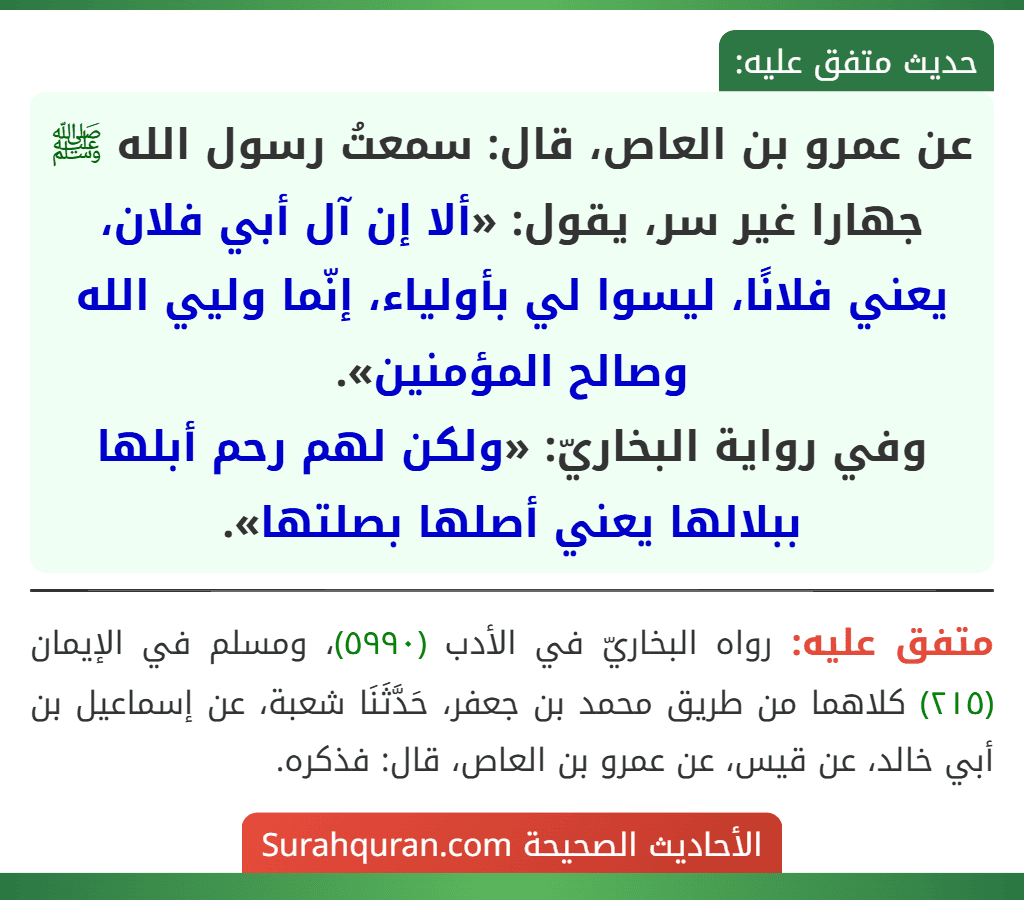 عن عمرو بن العاص، قال: سمعتُ رسول الله ﷺ جهارا غير سر، يقول: «ألا إن آل أبي فلان، يعني فلانًا، ليسوا لي بأولياء، إنّما وليي الله وصالح المؤمنين».
وفي رواية البخاريّ: «ولكن لهم رحم أبلها ببلالها يعني أصلها بصلتها». عن عمرو بن العاص، قال: سمعتُ رسول الله ﷺ جهارا غير سر، يقول: «ألا إن آل أبي فلان، يعني فلانًا، ليسوا لي بأولياء، إنّما وليي الله وصالح المؤمنين».
وفي رواية البخاريّ: «ولكن لهم رحم أبلها ببلالها يعني أصلها بصلتها».