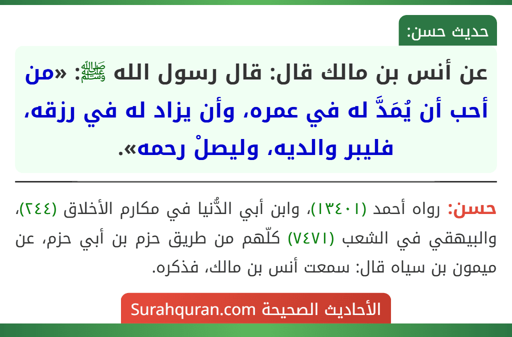 عن أنس بن مالك قال: قال رسول الله ﷺ: «من أحب أن يُمَدَّ له في عمره، وأن يزاد له في رزقه، فليبر والديه، وليصلْ رحمه».