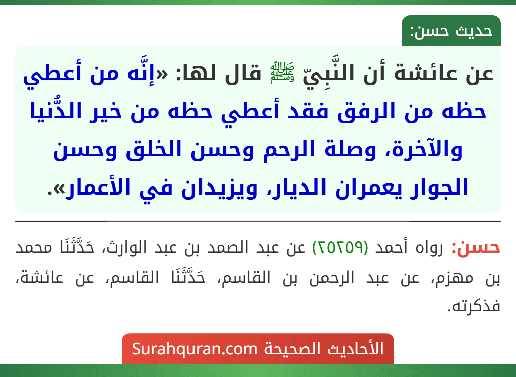 عن عائشة أن النَّبِيّ ﷺ قال لها: «إنَّه من أعطي حظه من الرفق فقد أعطي حظه من خير الدُّنيا والآخرة، وصلة الرحم وحسن الخلق وحسن الجوار يعمران الديار، ويزيدان في الأعمار». عن عائشة أن النَّبِيّ ﷺ قال لها: «إنَّه من أعطي حظه من الرفق فقد أعطي حظه من خير الدُّنيا والآخرة، وصلة الرحم وحسن الخلق وحسن الجوار يعمران الديار، ويزيدان في الأعمار».