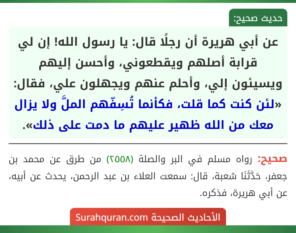 عن أبي هريرة أن رجلًا قال: يا رسول الله! إن لي قرابة أصلهم ويقطعوني، وأحسن إليهم ويسيئون إلي، وأحلم عنهم ويجهلون علي، فقال: «لئن كنت كما قلت، فكأنما تُسِفّهم الملَّ ولا يزال معك من الله ظهير عليهم ما دمت على ذلك». عن أبي هريرة أن رجلًا قال: يا رسول الله! إن لي قرابة أصلهم ويقطعوني، وأحسن إليهم ويسيئون إلي، وأحلم عنهم ويجهلون علي، فقال: «لئن كنت كما قلت، فكأنما تُسِفّهم الملَّ ولا يزال معك من الله ظهير عليهم ما دمت على ذلك».
