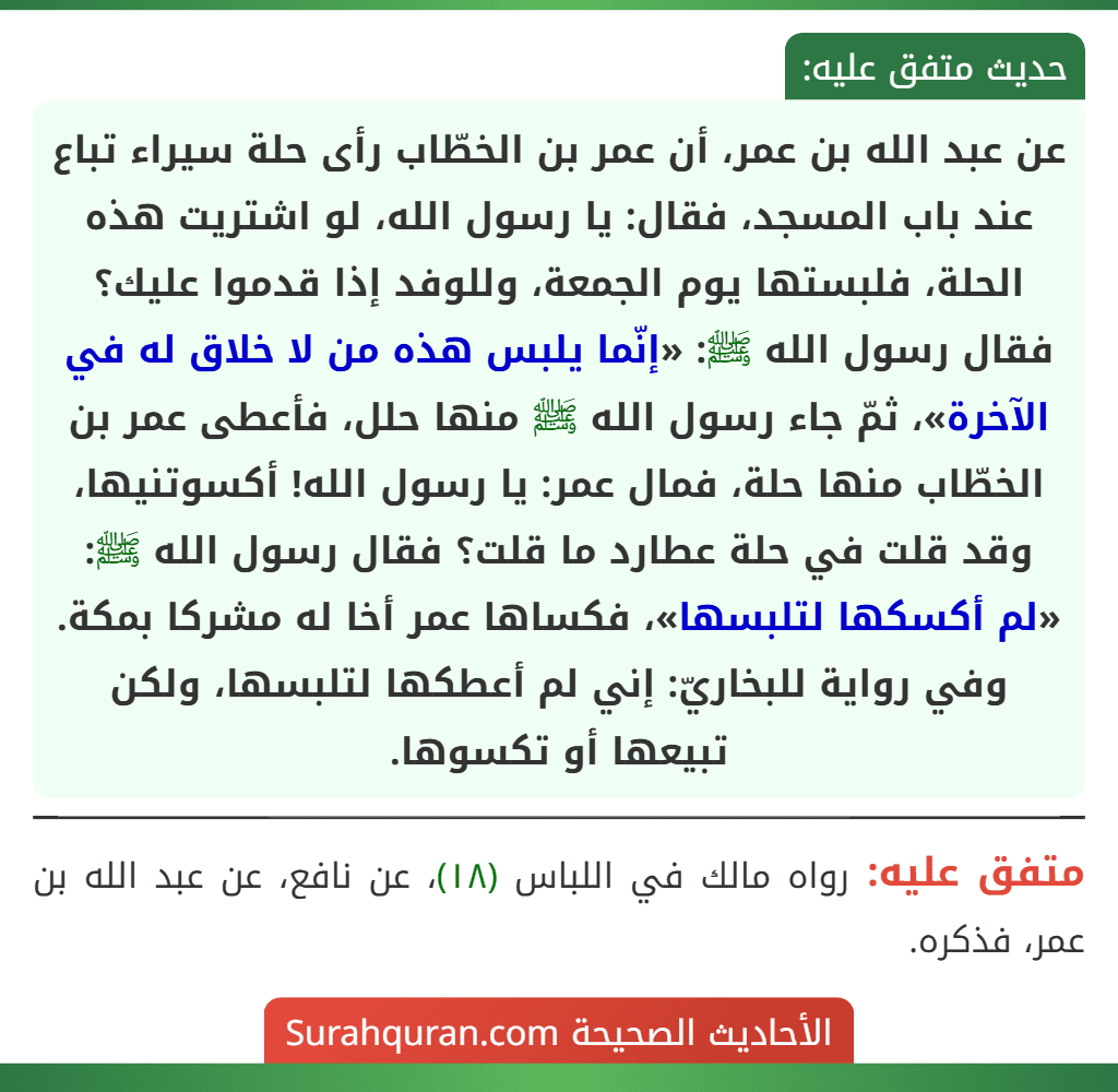 عن عبد الله بن عمر، أن عمر بن الخطّاب رأى حلة سيراء تباع عند باب المسجد، فقال: يا رسول الله، لو اشتريت هذه الحلة، فلبستها يوم الجمعة، وللوفد إذا قدموا عليك؟ فقال رسول الله ﷺ: «إنّما يلبس هذه من لا خلاق له في الآخرة»، ثمّ جاء رسول الله ﷺ منها حلل، فأعطى عمر بن الخطّاب منها حلة، فمال عمر: يا رسول الله! أكسوتنيها، وقد قلت في حلة عطارد ما قلت؟ فقال رسول الله ﷺ: «لم أكسكها لتلبسها»، فكساها عمر أخا له مشركا بمكة.
وفي رواية للبخاريّ: إني لم أعطكها لتلبسها، ولكن تبيعها أو تكسوها.
