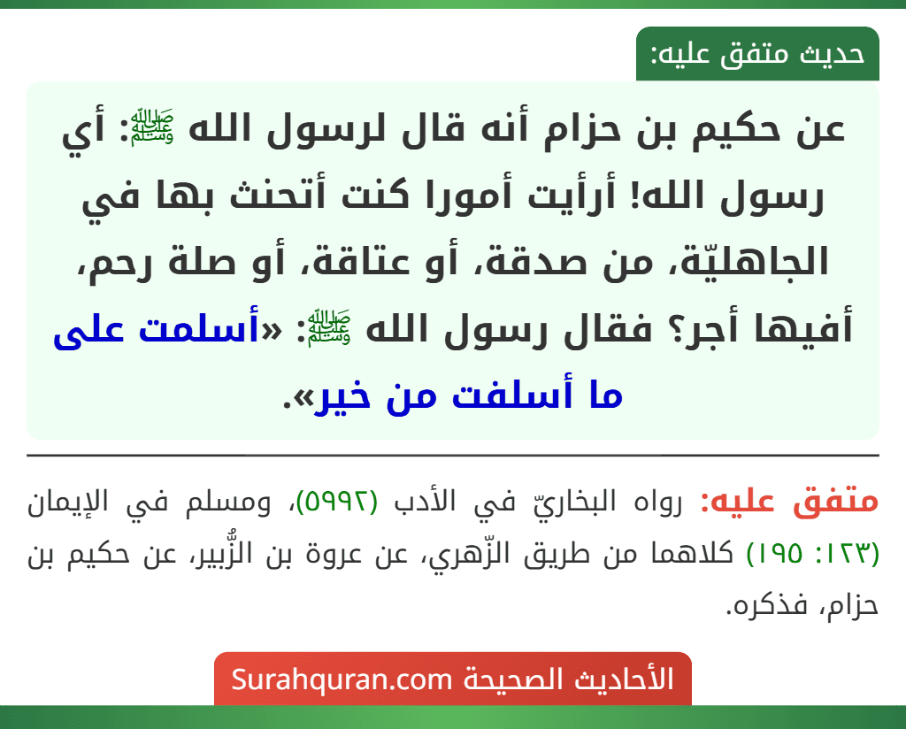 عن حكيم بن حزام أنه قال لرسول الله ﷺ: أي رسول الله! أرأيت أمورا كنت أتحنث بها في الجاهليّة، من صدقة، أو عتاقة، أو صلة رحم، أفيها أجر؟ فقال رسول الله ﷺ: «أسلمت على ما أسلفت من خير». عن حكيم بن حزام أنه قال لرسول الله ﷺ: أي رسول الله! أرأيت أمورا كنت أتحنث بها في الجاهليّة، من صدقة، أو عتاقة، أو صلة رحم، أفيها أجر؟ فقال رسول الله ﷺ: «أسلمت على ما أسلفت من خير».