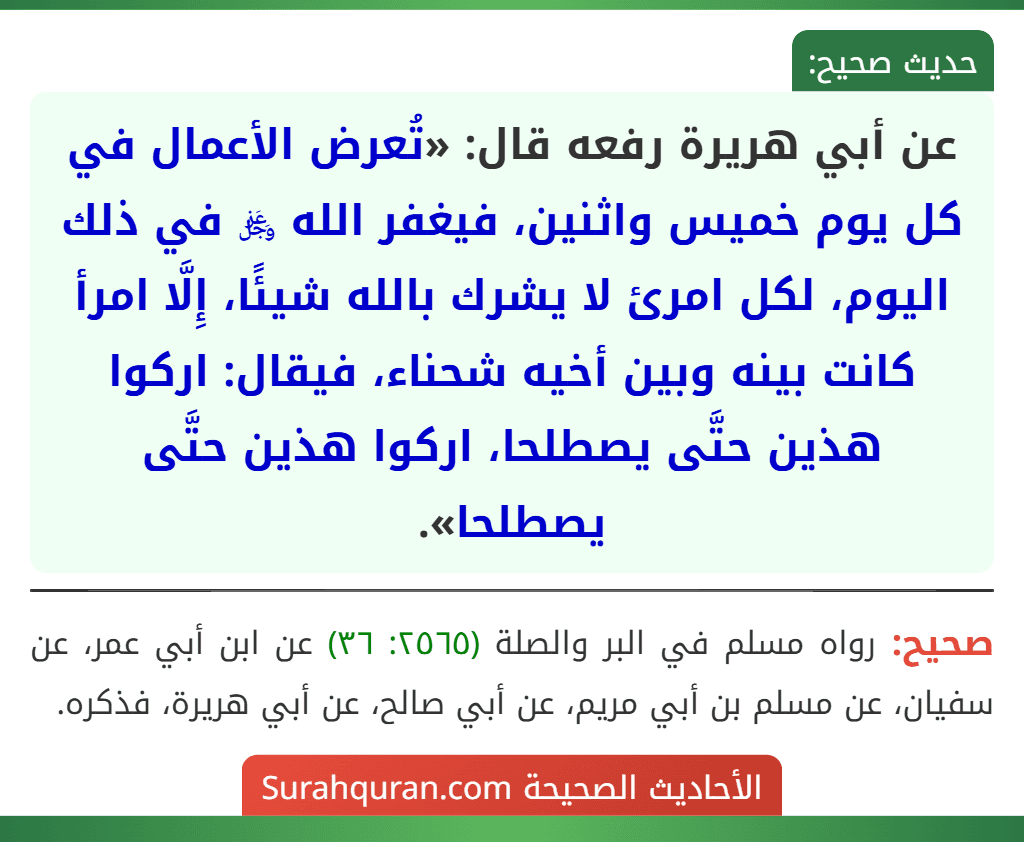 عن أبي هريرة رفعه قال: «تُعرض الأعمال في كل يوم خميس واثنين، فيغفر الله ﷿ في ذلك اليوم، لكل امرئ لا يشرك بالله شيئًا، إِلَّا امرأ كانت بينه وبين أخيه شحناء، فيقال: اركوا هذين حتَّى يصطلحا، اركوا هذين حتَّى يصطلحا».
