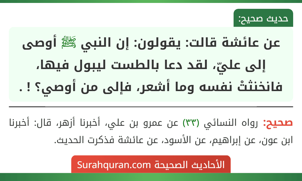 عن عائشة قالت: يقولون: إن النبي ﷺ أوصى إلى عليّ، لقد دعا بالطست ليبول فيها، فانخنثتْ نفسه وما أشعر، فإلى من أوصي؟ ! . عن عائشة قالت: يقولون: إن النبي ﷺ أوصى إلى عليّ، لقد دعا بالطست ليبول فيها، فانخنثتْ نفسه وما أشعر، فإلى من أوصي؟ ! .