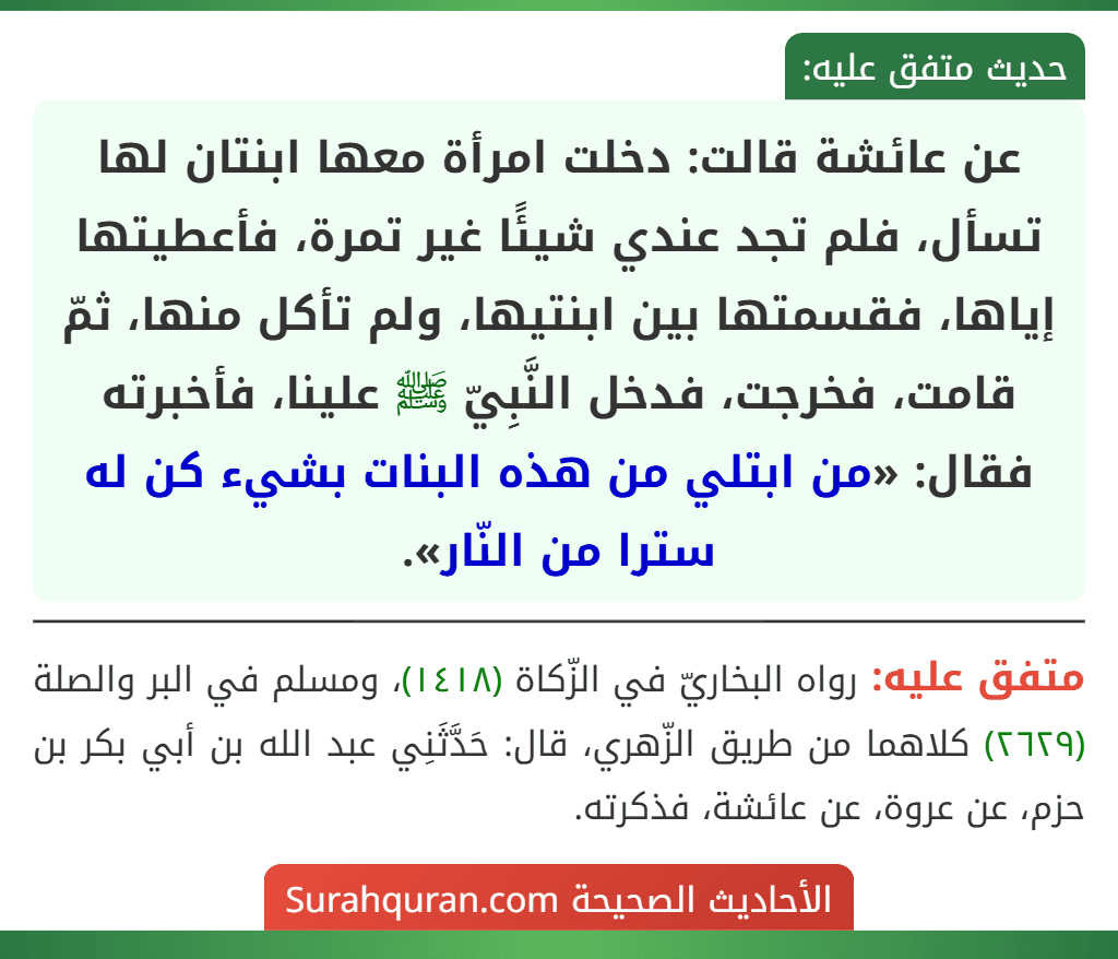 عن عائشة قالت: دخلت امرأة معها ابنتان لها تسأل، فلم تجد عندي شيئًا غير تمرة، فأعطيتها إياها، فقسمتها بين ابنتيها، ولم تأكل منها، ثمّ قامت، فخرجت، فدخل النَّبِيّ ﷺ علينا، فأخبرته فقال: «من ابتلي من هذه البنات بشيء كن له سترا من النّار».