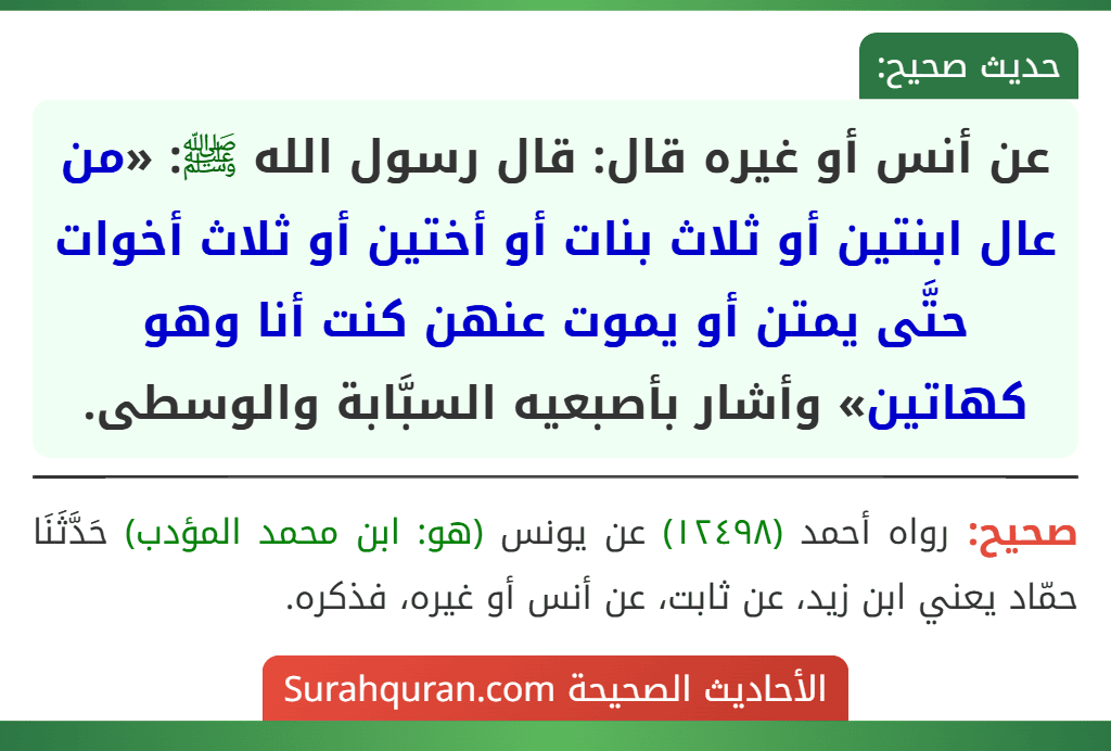 عن أنس أو غيره قال: قال رسول الله ﷺ: «من عال ابنتين أو ثلاث بنات أو أختين أو ثلاث أخوات حتَّى يمتن أو يموت عنهن كنت أنا وهو كهاتين» وأشار بأصبعيه السبَّابة والوسطى. عن أنس أو غيره قال: قال رسول الله ﷺ: «من عال ابنتين أو ثلاث بنات أو أختين أو ثلاث أخوات حتَّى يمتن أو يموت عنهن كنت أنا وهو كهاتين» وأشار بأصبعيه السبَّابة والوسطى.