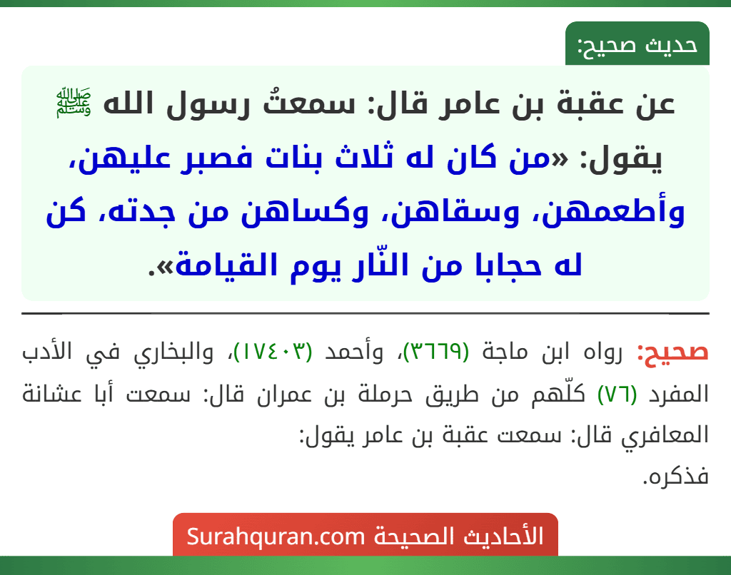 عن عقبة بن عامر قال: سمعتُ رسول الله ﷺ يقول: «من كان له ثلاث بنات فصبر عليهن، وأطعمهن، وسقاهن، وكساهن من جدته، كن له حجابا من النّار يوم القيامة». عن عقبة بن عامر قال: سمعتُ رسول الله ﷺ يقول: «من كان له ثلاث بنات فصبر عليهن، وأطعمهن، وسقاهن، وكساهن من جدته، كن له حجابا من النّار يوم القيامة».