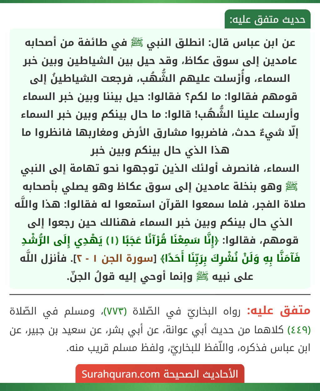 عن ابن عباس قال: انطلق النبي ﷺ في طائفة من أصحابه عامدين إلى سوق عكاظ، وقد حيل بين الشياطين وبين خبر السماء، وأُرْسلت عليهم الشُّهُب، فرجعت الشياطينُ إلى قومهم فقالوا: ما لكم؟ فقالوا: حيل بيننا وبين خبر السماء وأرسلت علينا الشُّهُب! قالوا: ما حال بينكم وبين خبر السماء إلّا شيءٌ حدث، فاضربوا مشارق الأرض ومغاربها فانظروا ما هذا الذي حال بينكم وبين خبر
السماء، فانصرف أولئك الذين توجهوا نحو تهامة إلى النبي ﷺ وهو بنخلة عامدين إلى سوق عكاظ وهو يصلي بأصحابه صلاة الفجر، فلما سمعوا القرآن استمعوا له فقالوا: هذا واللَّه الذي حال بينكم وبين خبر السماء فهنالك حين رجعوا إلى قومهم، فقالوا: ﴿إِنَّا سَمِعْنَا قُرْآنًا عَجَبًا (١) يَهْدِي إِلَى الرُّشْدِ فَآمَنَّا بِهِ وَلَنْ نُشْرِكَ بِرَبِّنَا أَحَدًا﴾ [سورة الجن ١ - ٢]. فأنزل اللَّه على نبيه ﷺ وإنما أوحي إليه قولُ الجنّ.