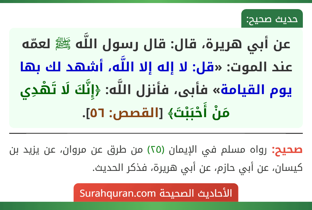 عن أبي هريرة، قال: قال رسول اللَّه ﷺ لعمّه عند الموت: «قل: لا إله إلا اللَّه، أشهد لك بها يوم القيامة» فأبى، فأنزل اللَّه: ﴿إِنَّكَ لَا تَهْدِي مَنْ أَحْبَبْتَ﴾ [القصص: ٥٦].