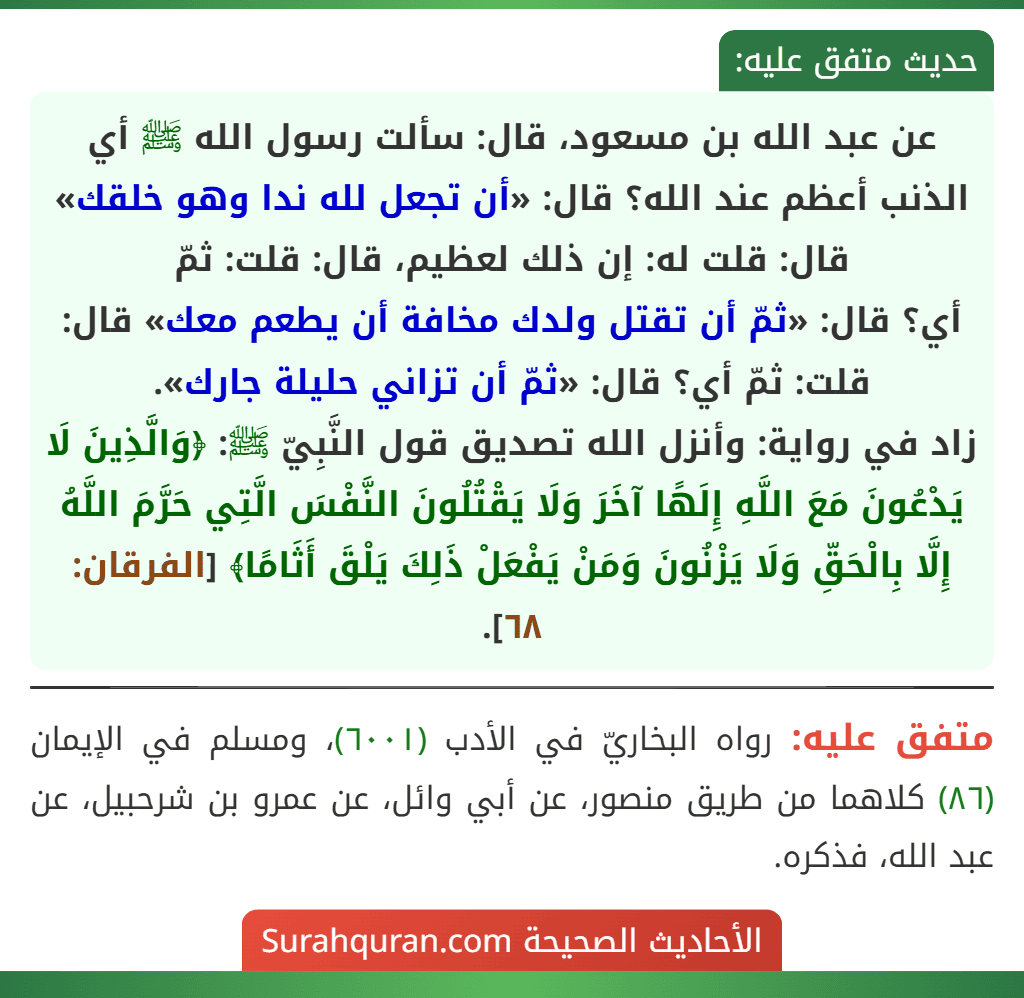 عن عبد الله بن مسعود، قال: سألت رسول الله ﷺ أي الذنب أعظم عند الله؟ قال: «أن تجعل لله ندا وهو خلقك» قال: قلت له: إن ذلك لعظيم، قال: قلت: ثمّ
أي؟ قال: «ثمّ أن تقتل ولدك مخافة أن يطعم معك» قال: قلت: ثمّ أي؟ قال: «ثمّ أن تزاني حليلة جارك».
زاد في رواية: وأنزل الله تصديق قول النَّبِيّ ﷺ: ﴿وَالَّذِينَ لَا يَدْعُونَ مَعَ اللَّهِ إِلَهًا آخَرَ وَلَا يَقْتُلُونَ النَّفْسَ الَّتِي حَرَّمَ اللَّهُ إِلَّا بِالْحَقِّ وَلَا يَزْنُونَ وَمَنْ يَفْعَلْ ذَلِكَ يَلْقَ أَثَامًا﴾ [الفرقان: ٦٨].