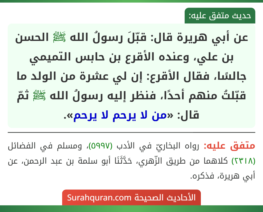 عن أبي هريرة قال: قبّلَ رسولُ الله ﷺ الحسن بن علي، وعنده الأقرع بن حابس التميمي جالسًا، فقال الأقرع: إن لي عشرة من الولد ما قبّلتُ منهم أحدًا، فنظر إليه رسولُ الله ﷺ ثمّ قال: «من لا يرحم لا يرحم».