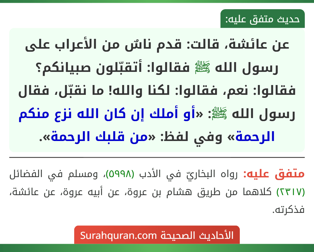 عن عائشة، قالت: قدم ناسٌ من الأعراب على رسول الله ﷺ فقالوا: أتقبّلون صبيانكم؟ فقالوا: نعم، فقالوا: لكنا والله! ما نقبّل، فقال رسول الله ﷺ: «أو أملك إن كان الله نزع منكم الرحمة» وفي لفظ: «من قلبك الرحمة».
