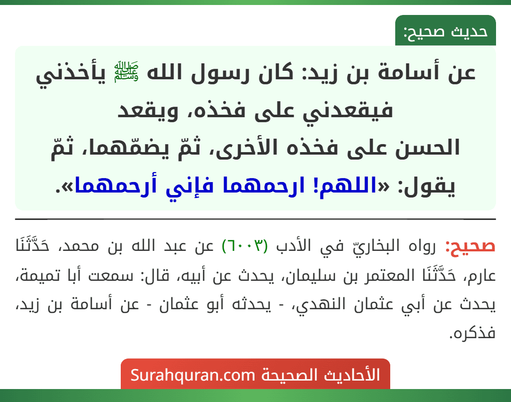 عن أسامة بن زيد: كان رسول الله ﷺ يأخذني فيقعدني على فخذه، ويقعد
الحسن على فخذه الأخرى، ثمّ يضمّهما، ثمّ يقول: «اللهم! ارحمهما فإني أرحمهما».