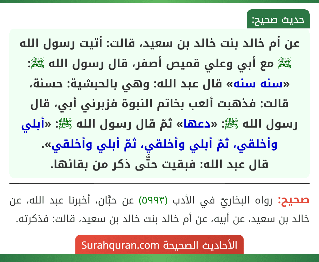 عن أم خالد بنت خالد بن سعيد، قالت: أتيت رسول الله ﷺ مع أبي وعلي قميص أصفر، قال رسول الله ﷺ: «سنه سنه» قال عبد الله: وهي بالحبشية: حسنة، قالت: فذهبت ألعب بخاتم النبوة فزبرني أبي، قال رسول الله ﷺ: «دعها» ثمّ قال رسول الله ﷺ: «أبلي وأخلقي، ثمّ أبلي وأخلقي، ثمّ أبلي وأخلقي».
قال عبد الله: فبقيت حتَّى ذكر من بقائها.