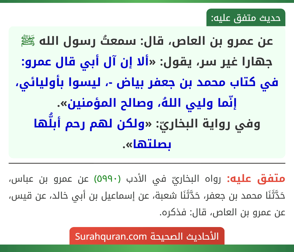 عن عمرو بن العاص، قال: سمعتُ رسول الله ﷺ جهارا غير سر، يقول: «ألا إن آل أبي قال عمرو: في كتاب محمد بن جعفر بياض -، ليسوا بأوليائي، إنّما وليي اللهُ، وصالح المؤمنين».
وفي رواية البخاريّ: «ولكن لهم رحم أبلُّها بصلتها».