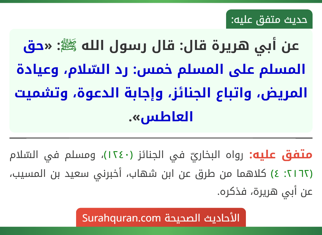 عن أبي هريرة قال: قال رسول الله ﷺ: «حق المسلم على المسلم خمس: رد السّلام، وعيادة المريض، واتباع الجنائز، وإجابة الدعوة، وتشميت العاطس». عن أبي هريرة قال: قال رسول الله ﷺ: «حق المسلم على المسلم خمس: رد السّلام، وعيادة المريض، واتباع الجنائز، وإجابة الدعوة، وتشميت العاطس».
