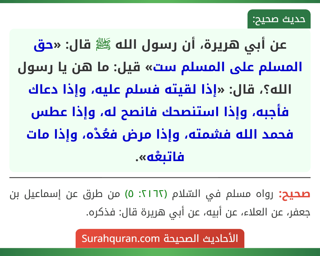 عن أبي هريرة، أن رسول الله ﷺ قال: «حق المسلم على المسلم ست» قيل: ما هن يا رسول الله؟، قال: «إذا لقيته فسلم عليه، وإذا دعاك فأجبه، وإذا استنصحك فانصح له، وإذا عطس فحمد الله فشمته، وإذا مرض فعُدْه، وإذا مات فاتبعْه».