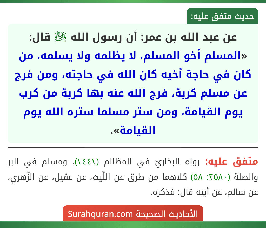 عن عبد الله بن عمر: أن رسول الله ﷺ قال: «المسلم أخو المسلم، لا يظلمه ولا يسلمه، من كان في حاجة أخيه كان الله في حاجته، ومن فرج عن مسلم كربة، فرج الله عنه بها كربة من كرب يوم القيامة، ومن ستر مسلما ستره الله يوم القيامة».