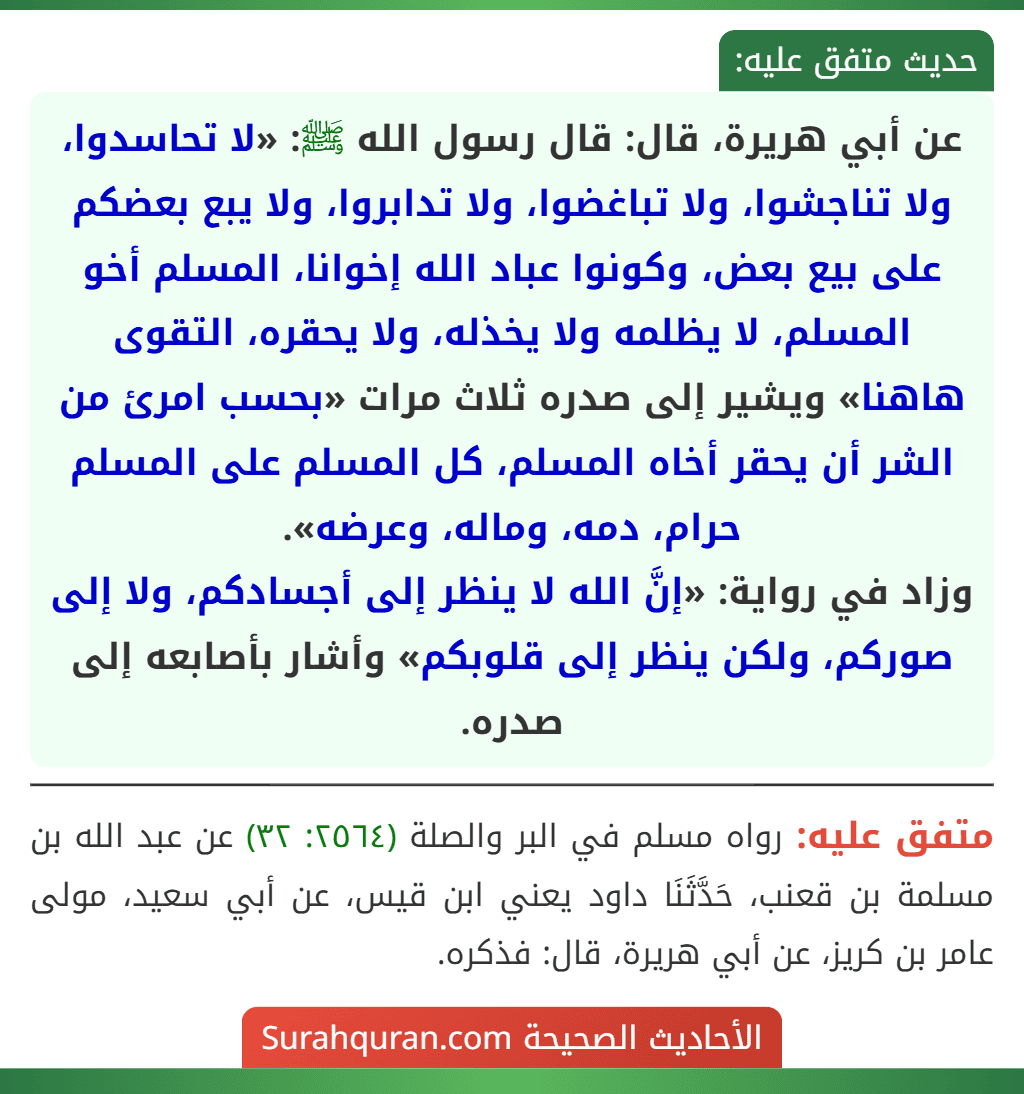 عن أبي هريرة، قال: قال رسول الله ﷺ: «لا تحاسدوا، ولا تناجشوا، ولا تباغضوا، ولا تدابروا، ولا يبع بعضكم على بيع بعض، وكونوا عباد الله إخوانا، المسلم أخو المسلم، لا يظلمه ولا يخذله، ولا يحقره، التقوى هاهنا» ويشير إلى صدره ثلاث مرات «بحسب امرئ من الشر أن يحقر أخاه المسلم، كل المسلم على المسلم حرام، دمه، وماله، وعرضه».
وزاد في رواية: «إنَّ الله لا ينظر إلى أجسادكم، ولا إلى صوركم، ولكن ينظر إلى قلوبكم» وأشار بأصابعه إلى صدره.