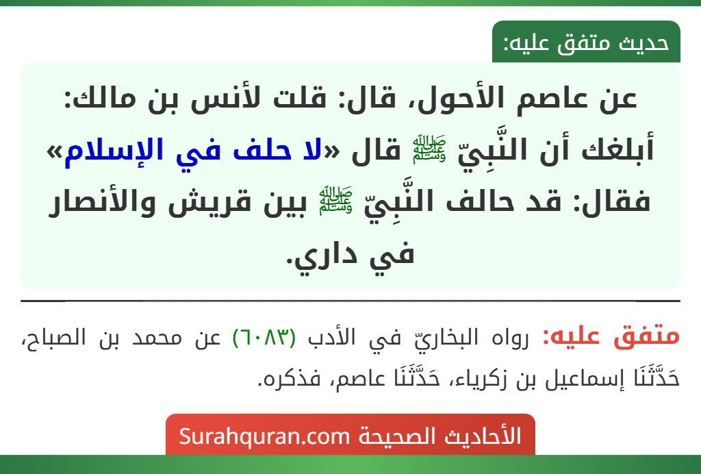عن عاصم الأحول، قال: قلت لأنس بن مالك: أبلغك أن النَّبِيّ ﷺ قال «لا حلف في الإسلام» فقال: قد حالف النَّبِيّ ﷺ بين قريش والأنصار في داري.