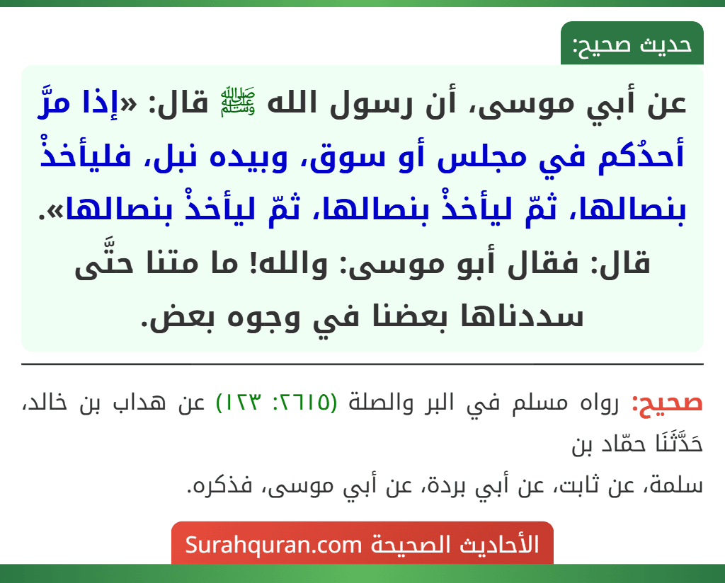 عن أبي موسى، أن رسول الله ﷺ قال: «إذا مرَّ أحدُكم في مجلس أو سوق، وبيده نبل، فليأخذْ بنصالها، ثمّ ليأخذْ بنصالها، ثمّ ليأخذْ بنصالها».
قال: فقال أبو موسى: والله! ما متنا حتَّى سددناها بعضنا في وجوه بعض.