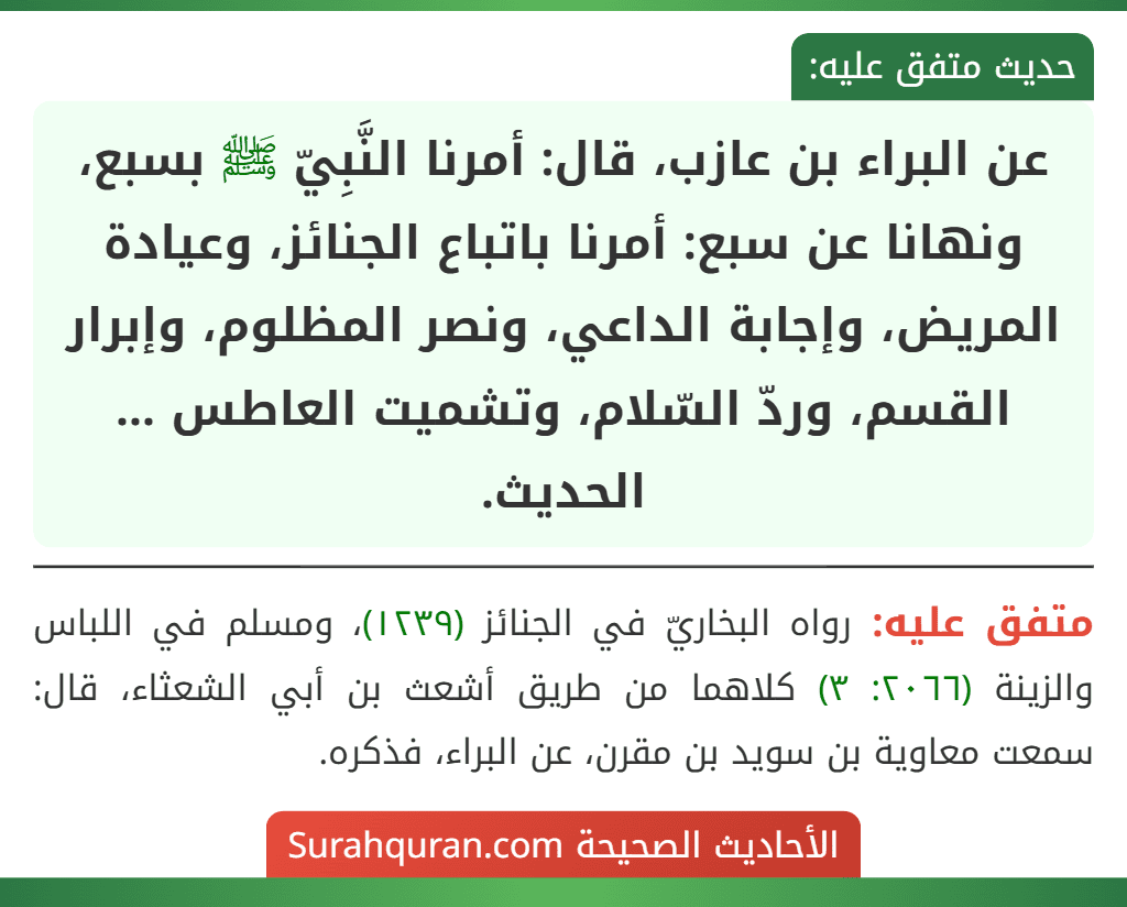 عن البراء بن عازب، قال: أمرنا النَّبِيّ ﷺ بسبع، ونهانا عن سبع: أمرنا باتباع الجنائز، وعيادة المريض، وإجابة الداعي، ونصر المظلوم، وإبرار القسم، وردّ السّلام، وتشميت العاطس ... الحديث.