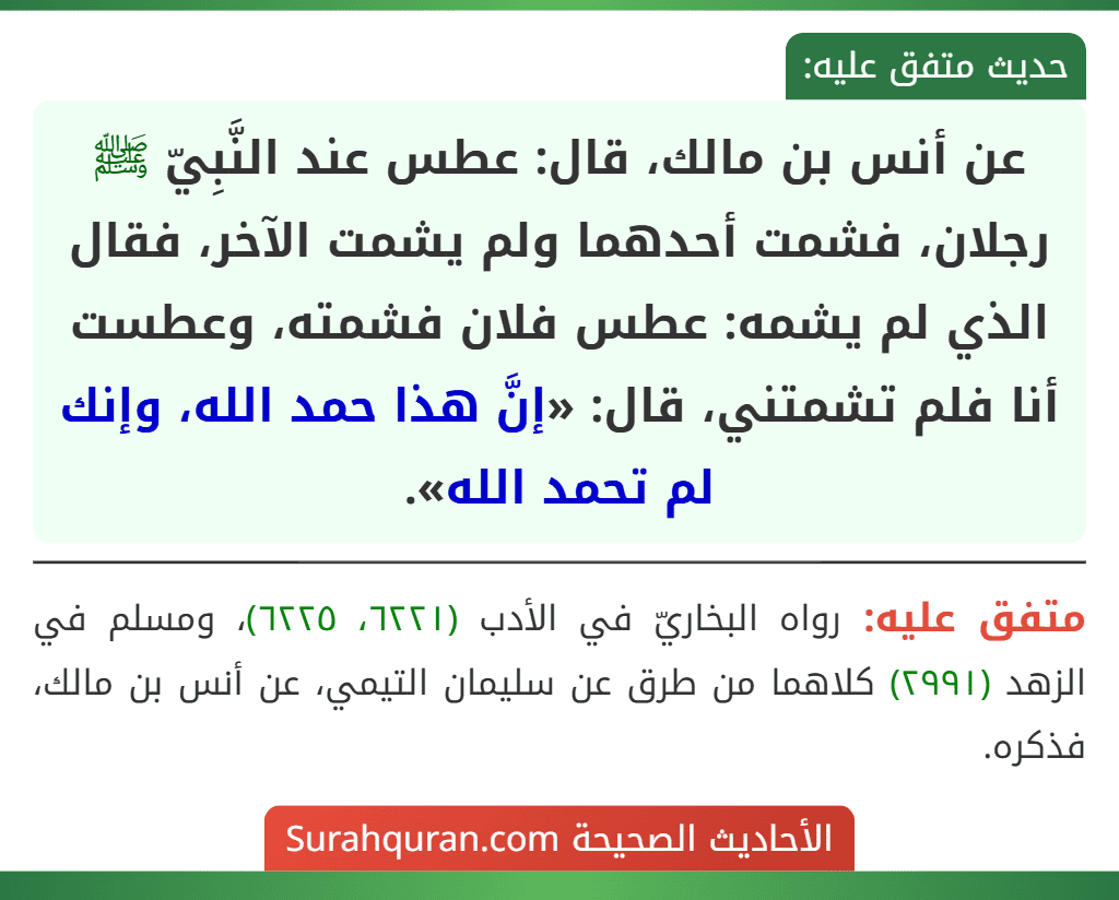 عن أنس بن مالك، قال: عطس عند النَّبِيّ ﷺ رجلان، فشمت أحدهما ولم يشمت الآخر، فقال الذي لم يشمه: عطس فلان فشمته، وعطست أنا فلم تشمتني، قال: «إنَّ هذا حمد الله، وإنك لم تحمد الله».