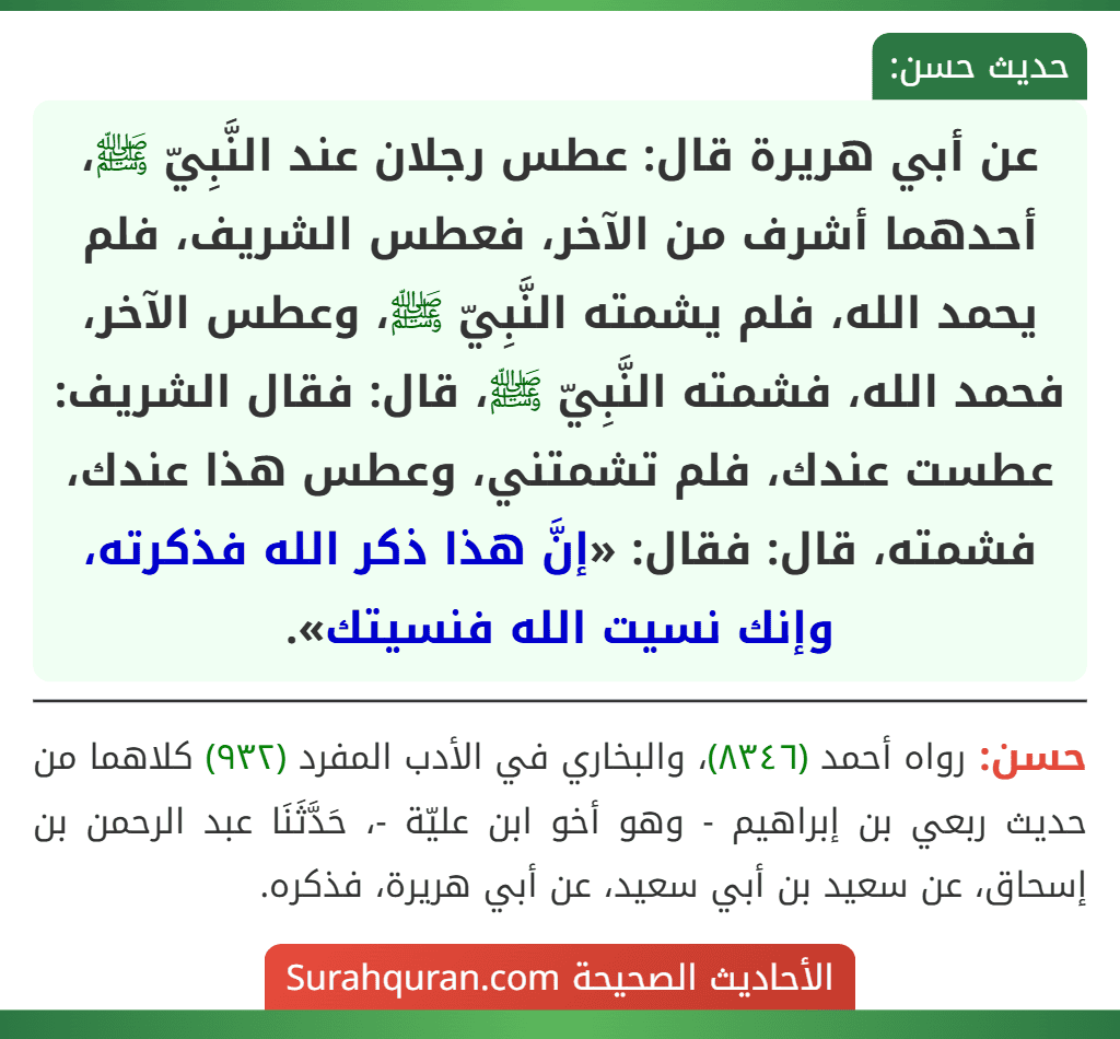 عن أبي هريرة قال: عطس رجلان عند النَّبِيّ ﷺ، أحدهما أشرف من الآخر، فعطس الشريف، فلم يحمد الله، فلم يشمته النَّبِيّ ﷺ، وعطس الآخر، فحمد الله، فشمته النَّبِيّ ﷺ، قال: فقال الشريف: عطست عندك، فلم تشمتني، وعطس هذا عندك، فشمته، قال: فقال: «إنَّ هذا ذكر الله فذكرته، وإنك نسيت الله فنسيتك».