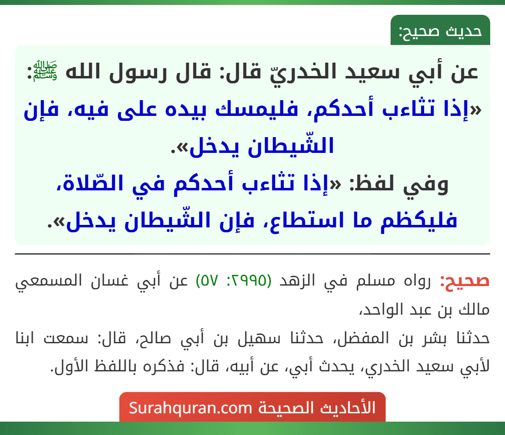 عن أبي سعيد الخدريّ قال: قال رسول الله ﷺ: «إذا تثاءب أحدكم، فليمسك بيده على فيه، فإن الشّيطان يدخل».
وفي لفظ: «إذا تثاءب أحدكم في الصّلاة، فليكظم ما استطاع، فإن الشّيطان يدخل». عن أبي سعيد الخدريّ قال: قال رسول الله ﷺ: «إذا تثاءب أحدكم، فليمسك بيده على فيه، فإن الشّيطان يدخل».
وفي لفظ: «إذا تثاءب أحدكم في الصّلاة، فليكظم ما استطاع، فإن الشّيطان يدخل».