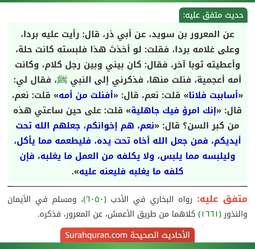 عن المعرور بن سويد، عن أبي ذر، قال: رأيت عليه بردا، وعلى غلامه بردا، فقلت: لو أخذتَ هذا فلبسته كانت حلة، وأعطيته ثوبا آخر، فقال: كان بيني وبين رجل كلام، وكانت أمه أعجمية، فنلت منها، فذكرني إلى النبي ﷺ، فقال لي: «أساببت فلانا» قلت: نعم، قال: «أفنلت من أمه» قلت: نعم، قال: «إنك امرؤ فيك جاهلية» قلت: على حين ساعتي هذه من كبر السن؟ قال: «نعم، هم إخوانكم، جعلهم الله تحت أيديكم، فمن جعل الله أخاه تحت يده، فليطعمه مما يأكل، وليلبسه مما يلبس، ولا يكلفه من العمل ما يغلبه، فإن كلفه ما يغلبه فليعنه عليه».
