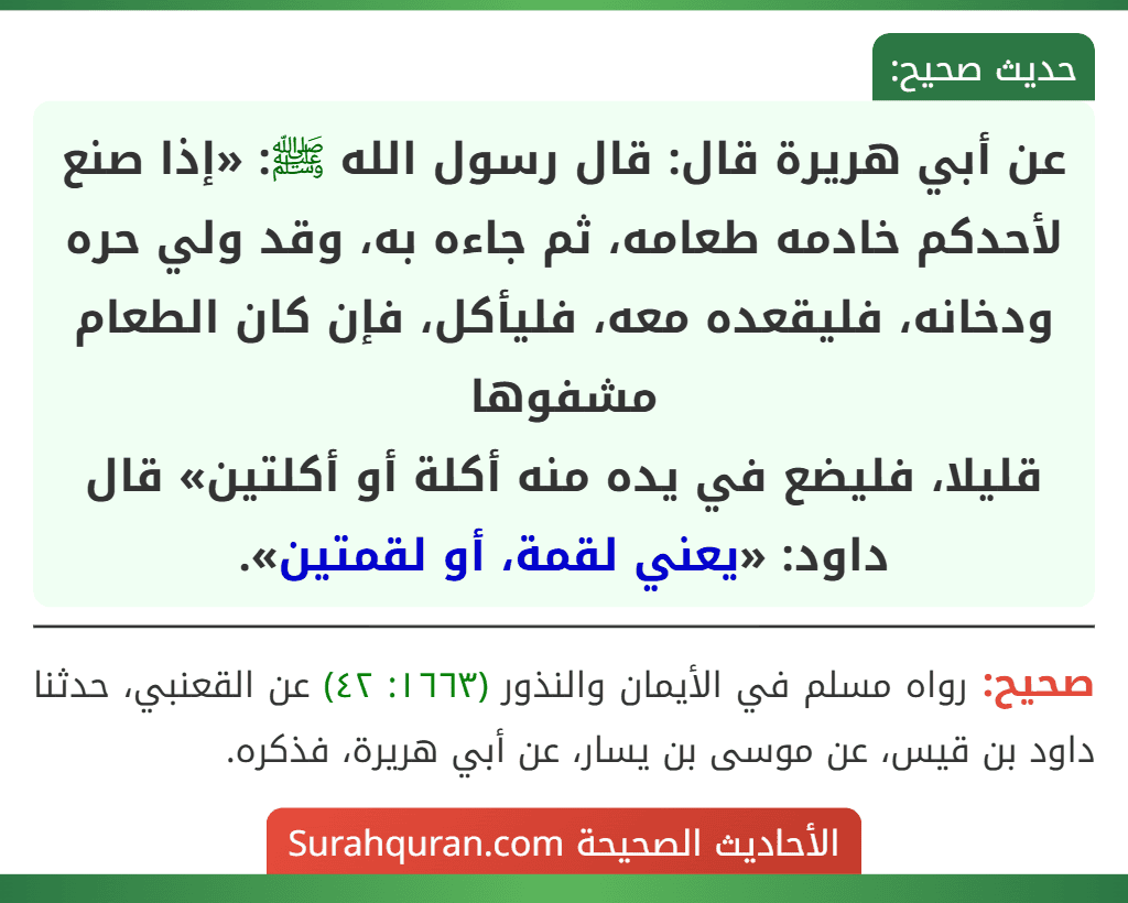 عن أبي هريرة قال: قال رسول الله ﷺ: «إذا صنع لأحدكم خادمه طعامه، ثم جاءه به، وقد ولي حره ودخانه، فليقعده معه، فليأكل، فإن كان الطعام مشفوها
قليلا، فليضع في يده منه أكلة أو أكلتين» قال داود: «يعني لقمة، أو لقمتين».